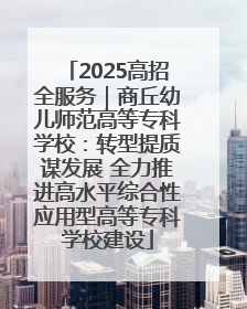2025高招全服务｜商丘幼儿师范高等专科学校：转型提质谋发展 全力推进高水平综合性应用型高等专科学校建设