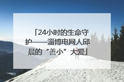 24小时的生命守护——淄博电网人邱晨的“善小”大爱