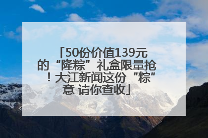 50份价值139元的“隆粽”礼盒限量抢！大江新闻这份“粽”意 请你查收