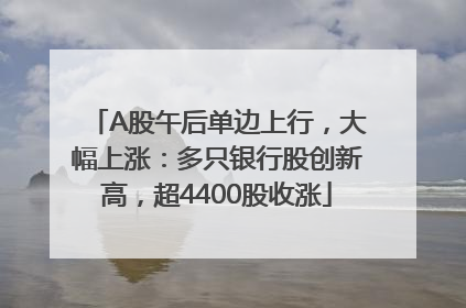 A股午后单边上行，大幅上涨：多只银行股创新高，超4400股收涨