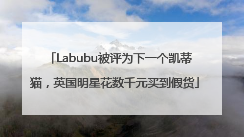 Labubu被评为下一个凯蒂猫,英国明星花数千元买到假货